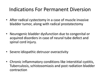 Indications For Permanent Diversion
• After radical cystectomy in a case of muscle invasive
bladder tumor, along with radical prostatectomy
• Neurogenic bladder dysfunction due to congenital or
acquired disorders in case of neural tube defect and
spinal cord injury.
• Severe idiopathic detrusor overactivity
• Chronic inflammatory conditions like interstitial cystitis,
Tuberculosis, schistosomiasis and post radiation bladder
contraction
 