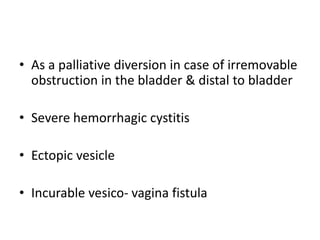 • As a palliative diversion in case of irremovable
obstruction in the bladder & distal to bladder
• Severe hemorrhagic cystitis
• Ectopic vesicle
• Incurable vesico- vagina fistula
 