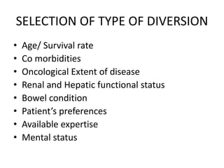 SELECTION OF TYPE OF DIVERSION
• Age/ Survival rate
• Co morbidities
• Oncological Extent of disease
• Renal and Hepatic functional status
• Bowel condition
• Patient’s preferences
• Available expertise
• Mental status
 