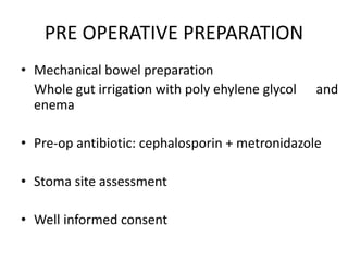 PRE OPERATIVE PREPARATION
• Mechanical bowel preparation
Whole gut irrigation with poly ehylene glycol and
enema
• Pre-op antibiotic: cephalosporin + metronidazole
• Stoma site assessment
• Well informed consent
 