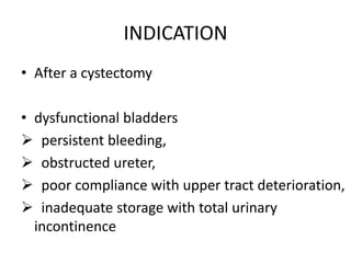 INDICATION
• After a cystectomy
• dysfunctional bladders
 persistent bleeding,
 obstructed ureter,
 poor compliance with upper tract deterioration,
 inadequate storage with total urinary
incontinence
 