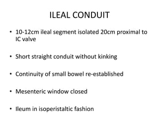 ILEAL CONDUIT
• 10-12cm ileal segment isolated 20cm proximal to
IC valve
• Short straight conduit without kinking
• Continuity of small bowel re-established
• Mesenteric window closed
• Ileum in isoperistaltic fashion
 