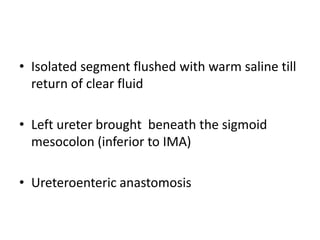 • Isolated segment flushed with warm saline till
return of clear fluid
• Left ureter brought beneath the sigmoid
mesocolon (inferior to IMA)
• Ureteroenteric anastomosis
 