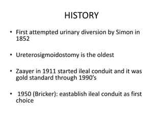 HISTORY
• First attempted urinary diversion by Simon in
1852
• Ureterosigmoidostomy is the oldest
• Zaayer in 1911 started ileal conduit and it was
gold standard through 1990’s
• 1950 (Bricker): eastablish ileal conduit as first
choice
 