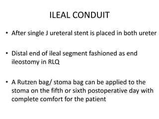ILEAL CONDUIT
• After single J ureteral stent is placed in both ureter
• Distal end of ileal segment fashioned as end
ileostomy in RLQ
• A Rutzen bag/ stoma bag can be applied to the
stoma on the fifth or sixth postoperative day with
complete comfort for the patient
 