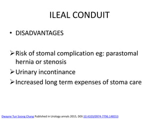 ILEAL CONDUIT
• DISADVANTAGES
Risk of stomal complication eg: parastomal
hernia or stenosis
Urinary incontinance
Increased long term expenses of stoma care
Dwayne Tun Soong Chang Published in Urology annals 2015, DOI:10.4103/0974-7796.148553
 