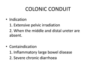 COLONIC CONDUIT
• Indication
1. Extensive pelvic irradiation
2. When the middle and distal ureter are
absent.
• Containdication
1. Inflammatory large bowel disease
2. Severe chronic diarrhoea
 