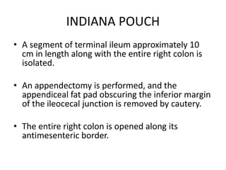 INDIANA POUCH
• A segment of terminal ileum approximately 10
cm in length along with the entire right colon is
isolated.
• An appendectomy is performed, and the
appendiceal fat pad obscuring the inferior margin
of the ileocecal junction is removed by cautery.
• The entire right colon is opened along its
antimesenteric border.
 