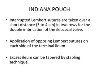 INDIANA POUCH
• Interrupted Lembert sutures are taken over a
short distance (3 to 4 cm) in two rows for the
double imbrication of the ileocecal valve.
• Application of opposing Lembert sutures on
each side of the terminal ileum
• Excess ileum can be tapered by stapling
technique.
 