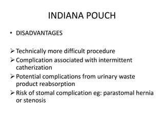 INDIANA POUCH
• DISADVANTAGES
Technically more difficult procedure
Complication associated with intermittent
catherization
Potential complications from urinary waste
product reabsorption
Risk of stomal complication eg: parastomal hernia
or stenosis
 