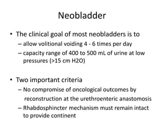 Neobladder
• The clinical goal of most neobladders is to
– allow volitional voiding 4 - 6 times per day
– capacity range of 400 to 500 mL of urine at low
pressures (>15 cm H2O)
• Two important criteria
– No compromise of oncological outcomes by
reconstruction at the urethroenteric anastomosis
– Rhabdosphincter mechanism must remain intact
to provide continent
 
