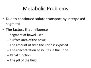 Metabolic Problems
• Due to continued solute transport by interposed
segment
• The factors that influence
– Segment of bowel used
– Surface area of the bowel
– The amount of time the urine is exposed
– The concentration of solutes in the urine
– Renal function
– The pH of the fluid
 
