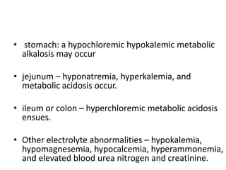 • stomach: a hypochloremic hypokalemic metabolic
alkalosis may occur
• jejunum – hyponatremia, hyperkalemia, and
metabolic acidosis occur.
• ileum or colon – hyperchloremic metabolic acidosis
ensues.
• Other electrolyte abnormalities – hypokalemia,
hypomagnesemia, hypocalcemia, hyperammonemia,
and elevated blood urea nitrogen and creatinine.
 