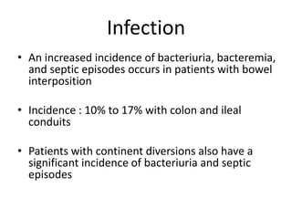 Infection
• An increased incidence of bacteriuria, bacteremia,
and septic episodes occurs in patients with bowel
interposition
• Incidence : 10% to 17% with colon and ileal
conduits
• Patients with continent diversions also have a
significant incidence of bacteriuria and septic
episodes
 