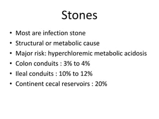 Stones
• Most are infection stone
• Structural or metabolic cause
• Major risk: hyperchloremic metabolic acidosis
• Colon conduits : 3% to 4%
• Ileal conduits : 10% to 12%
• Continent cecal reservoirs : 20%
 