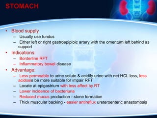 STOMACH
• Blood supply
– Usually use fundus
– Either left or right gastroepiploic artery with the omentum left behind as
support
• Indications:
– Borderline RFT
– Inflammatory bowel disease
• Advantage:
– Less permeable to urine solute & acidify urine with net HCL loss, less
acidosis be more suitable for impair RFT
– Locate at epigastrium with less affect by RT
– Lower incidence of bacteriuria
– Reduced mucus production - stone formation
– Thick muscular backing - easier antireflux ureteroenteric anastomosis
 