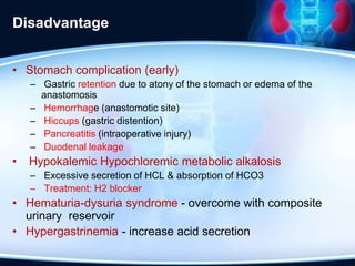 Disadvantage
• Stomach complication (early)
– Gastric retention due to atony of the stomach or edema of the
anastomosis
– Hemorrhage (anastomotic site)
– Hiccups (gastric distention)
– Pancreatitis (intraoperative injury)
– Duodenal leakage
• Hypokalemic Hypochloremic metabolic alkalosis
– Excessive secretion of HCL & absorption of HCO3
– Treatment: H2 blocker
• Hematuria-dysuria syndrome - overcome with composite
urinary reservoir
• Hypergastrinemia - increase acid secretion
 
