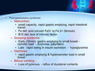 • Post-gastrectomy syndrome
– Malnutrition:
• small capacity, rapid gastric emptying, rapid intestinal
transit
• Fe def: acid convert Fe3+ to Fe 2+ (ferrous)
• B12 det: lack of intrinsic factor
– Dumping syndrome:
• Early (30min): gastric emptying to small bowel -
osmotic load - dizziness, palpitation
• Late : rapid swing in insulin secretion - hypoglycemia
– Diarrhoea:
• rapid gastric emptying & hyperosmoler load in small
bowel
– Bilious vomiting :
• Loss of pylorous - reflux of duodenal contents
 