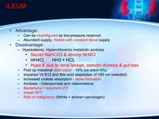 ILEUM
• Advantage:
– Can be reconfigured as low-pressure reservoir
– Abundant supply, mobile with constant blood supply
• Disadvantage:
– Hypokalemic, Hyperchloremic metabolic acidosis
• Secret NaHCO3 & absorp NH4Cl
• NH4Cl NH3 + HCL
• Hypo K due to renal lekage, osmotic diuresis & gut loss
– Post op Intestinal obstruction - 10% (vs colon 4%)
– Impaired Vit B12 and Bile acid absorption (if >60 cm resected)
– Increased oxalate absorption - stone formation
– Acidosis - Osteoporosis and osteomalacia
– Bacteriuria + recurrent UTI
– Impair RFT
– Risk of malignancy (Nitrite + amine= carcinogen)
 