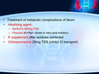 • Treatment of metabolic complications of Ileum
• Alkalizing agent:
– NaHCO3 900mg TDS
– Polycitra (K+/Na+ citrate in citric acid solution)
• K supplement after acidosis corrected
• Chlorpromazine 25mg TDS (inhibit Cl transport)
 