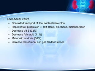 • Ileocaecal valve
– Controlled transport of ileal content into colon
– Rapid bowel propulsion soft stools, diarrhoea, malabsorption
– Decrease Vit B (32%)
– Decrease folic acid (11%)
– Metabolic acidosis (30%)
– Increase risk of renal and gall bladder stones
 