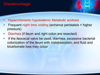 Disadvantage
• Hyperchloremic hypokalemic Metabolic acidosis
• Frequent night time voiding (enhance peristalsis + higher
pressure)
• Diarrhea (if ileum and right colon are resected)
• If the ileocecal valve be used, diarrhea, excessive bacterial
colonization of the ileum with malabsorption, and fluid and
bicarbonate loss may occur
 