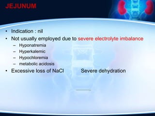 JEJUNUM
• Indication : nil
• Not usually employed due to severe electrolyte imbalance
– Hyponatremia
– Hyperkalemic
– Hypochloremia
– metabolic acidosis
• Excessive loss of NaCl Severe dehydration
 