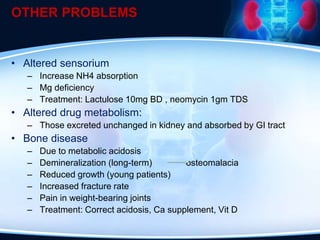 OTHER PROBLEMS
• Altered sensorium
– Increase NH4 absorption
– Mg deficiency
– Treatment: Lactulose 10mg BD , neomycin 1gm TDS
• Altered drug metabolism:
– Those excreted unchanged in kidney and absorbed by GI tract
• Bone disease
– Due to metabolic acidosis
– Demineralization (long-term) osteomalacia
– Reduced growth (young patients)
– Increased fracture rate
– Pain in weight-bearing joints
– Treatment: Correct acidosis, Ca supplement, Vit D
 