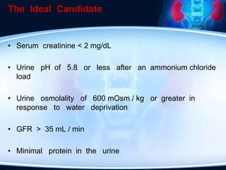 The Ideal Candidate
• Serum creatinine < 2 mg/dL
• Urine pH of 5.8 or less after an ammonium chloride
load
• Urine osmolality of 600 mOsm / kg or greater in
response to water deprivation
• GFR > 35 mL / min
• Minimal protein in the urine
 