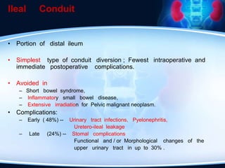 Ileal Conduit
• Portion of distal ileum
• Simplest type of conduit diversion ; Fewest intraoperative and
immediate postoperative complications.
• Avoided in
– Short bowel syndrome,
– Inflammatory small bowel disease,
– Extensive irradiation for Pelvic malignant neoplasm.
• Complications:
– Early ( 48%) -- Urinary tract infections, Pyelonephritis,
Uretero-ileal leakage
– Late (24%) -- Stomal complications
Functional and / or Morphological changes of the
upper urinary tract in up to 30% .
 