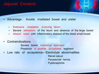 Jejunal Conduit
• Advantage : Avoids irradiated bowel and ureter
– Extensive irradiation involving ileum
– Severe adhesions of the ileum and absence of the large bowel
– Absent colon with inflammatory disease of the distal small bowel
• Contraindications
Severe bowel nutritional disorders
Presence of another acceptable segment
• Low rate of acceptance-- Electrolyte abnormalities
Renal calculi
Parastomal hernia
Pyelonephritis
 