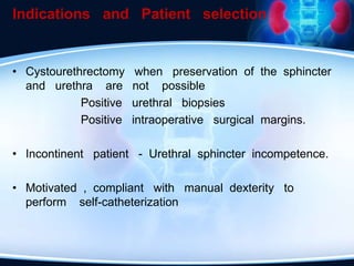 Indications and Patient selection
• Cystourethrectomy when preservation of the sphincter
and urethra are not possible
Positive urethral biopsies
Positive intraoperative surgical margins.
• Incontinent patient - Urethral sphincter incompetence.
• Motivated , compliant with manual dexterity to
perform self-catheterization
 