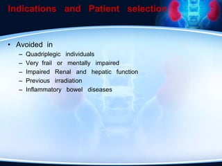 Indications and Patient selection
• Avoided in
– Quadriplegic individuals
– Very frail or mentally impaired
– Impaired Renal and hepatic function
– Previous irradiation
– Inflammatory bowel diseases
 