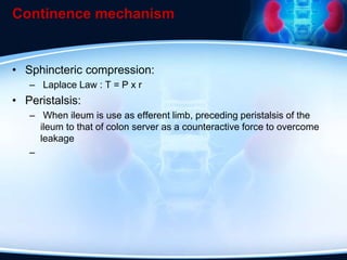 Continence mechanism
• Sphincteric compression:
– Laplace Law : T = P x r
• Peristalsis:
– When ileum is use as efferent limb, preceding peristalsis of the
ileum to that of colon server as a counteractive force to overcome
leakage
–
 