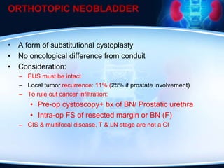 ORTHOTOPIC NEOBLADDER
• A form of substitutional cystoplasty
• No oncological difference from conduit
• Consideration:
– EUS must be intact
– Local tumor recurrence: 11% (25% if prostate involvement)
– To rule out cancer infiltration:
• Pre-op cystoscopy+ bx of BN/ Prostatic urethra
• Intra-op FS of resected margin or BN (F)
– CIS & multifocal disease, T & LN stage are not a CI
 