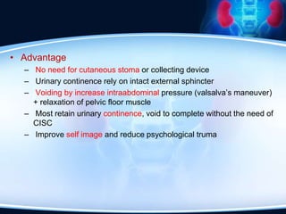 • Advantage
– No need for cutaneous stoma or collecting device
– Urinary continence rely on intact external sphincter
– Voiding by increase intraabdominal pressure (valsalva’s maneuver)
+ relaxation of pelvic floor muscle
– Most retain urinary continence, void to complete without the need of
CISC
– Improve self image and reduce psychological truma
 