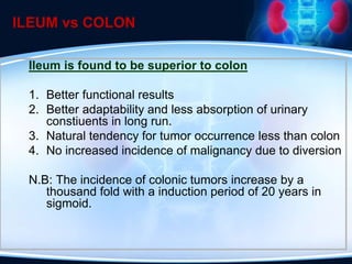 ILEUM vs COLON
Ileum is found to be superior to colon
1. Better functional results
2. Better adaptability and less absorption of urinary
constiuents in long run.
3. Natural tendency for tumor occurrence less than colon
4. No increased incidence of malignancy due to diversion
N.B: The incidence of colonic tumors increase by a
thousand fold with a induction period of 20 years in
sigmoid.
 
