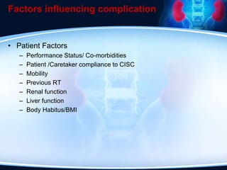 Factors influencing complication
• Patient Factors
– Performance Status/ Co-morbidities
– Patient /Caretaker compliance to CISC
– Mobility
– Previous RT
– Renal function
– Liver function
– Body Habitus/BMI
 