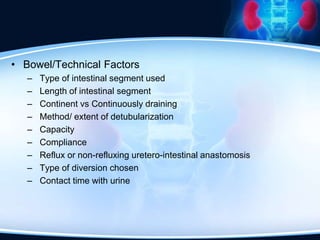• Bowel/Technical Factors
– Type of intestinal segment used
– Length of intestinal segment
– Continent vs Continuously draining
– Method/ extent of detubularization
– Capacity
– Compliance
– Reflux or non-refluxing uretero-intestinal anastomosis
– Type of diversion chosen
– Contact time with urine
 