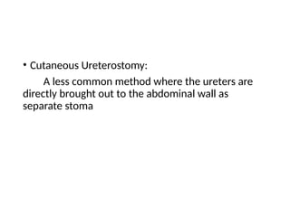 • Cutaneous Ureterostomy:
A less common method where the ureters are
directly brought out to the abdominal wall as
separate stoma
 