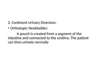 2. Continent Urinary Diversion:
• Orthotopic Neobladder:
A pouch is created from a segment of the
intestine and connected to the urethra. The patient
can then urinate normally
 