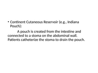 • Continent Cutaneous Reservoir (e.g., Indiana
Pouch):
A pouch is created from the intestine and
connected to a stoma on the abdominal wall.
Patients catheterize the stoma to drain the pouch.
 