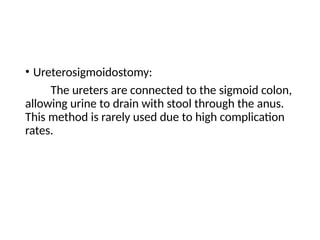 • Ureterosigmoidostomy:
The ureters are connected to the sigmoid colon,
allowing urine to drain with stool through the anus.
This method is rarely used due to high complication
rates.
 