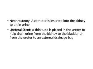 • Nephrostomy: A catheter is inserted into the kidney
to drain urine.
• Ureteral Stent: A thin tube is placed in the ureter to
help drain urine from the kidney to the bladder or
from the ureter to an external drainage bag
 