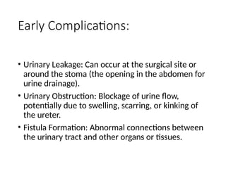 Early Complications:
• Urinary Leakage: Can occur at the surgical site or
around the stoma (the opening in the abdomen for
urine drainage).
• Urinary Obstruction: Blockage of urine flow,
potentially due to swelling, scarring, or kinking of
the ureter.
• Fistula Formation: Abnormal connections between
the urinary tract and other organs or tissues.
 