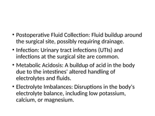 • Postoperative Fluid Collection: Fluid buildup around
the surgical site, possibly requiring drainage.
• Infection: Urinary tract infections (UTIs) and
infections at the surgical site are common.
• Metabolic Acidosis: A buildup of acid in the body
due to the intestines' altered handling of
electrolytes and fluids.
• Electrolyte Imbalances: Disruptions in the body's
electrolyte balance, including low potassium,
calcium, or magnesium.
 