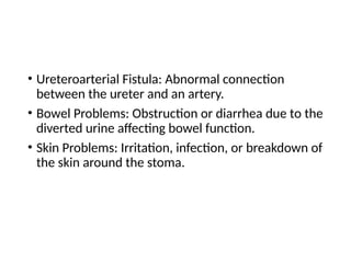 • Ureteroarterial Fistula: Abnormal connection
between the ureter and an artery.
• Bowel Problems: Obstruction or diarrhea due to the
diverted urine affecting bowel function.
• Skin Problems: Irritation, infection, or breakdown of
the skin around the stoma.
 