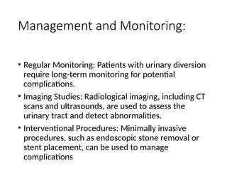 Management and Monitoring:
• Regular Monitoring: Patients with urinary diversion
require long-term monitoring for potential
complications.
• Imaging Studies: Radiological imaging, including CT
scans and ultrasounds, are used to assess the
urinary tract and detect abnormalities.
• Interventional Procedures: Minimally invasive
procedures, such as endoscopic stone removal or
stent placement, can be used to manage
complications
 