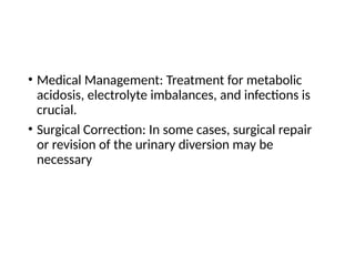 • Medical Management: Treatment for metabolic
acidosis, electrolyte imbalances, and infections is
crucial.
• Surgical Correction: In some cases, surgical repair
or revision of the urinary diversion may be
necessary
 