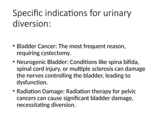Specific indications for urinary
diversion:
• Bladder Cancer: The most frequent reason,
requiring cystectomy.
• Neurogenic Bladder: Conditions like spina bifida,
spinal cord injury, or multiple sclerosis can damage
the nerves controlling the bladder, leading to
dysfunction.
• Radiation Damage: Radiation therapy for pelvic
cancers can cause significant bladder damage,
necessitating diversion.
 